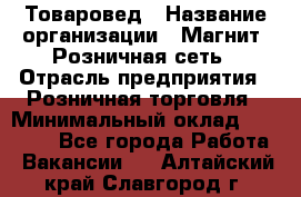 Товаровед › Название организации ­ Магнит, Розничная сеть › Отрасль предприятия ­ Розничная торговля › Минимальный оклад ­ 27 500 - Все города Работа » Вакансии   . Алтайский край,Славгород г.